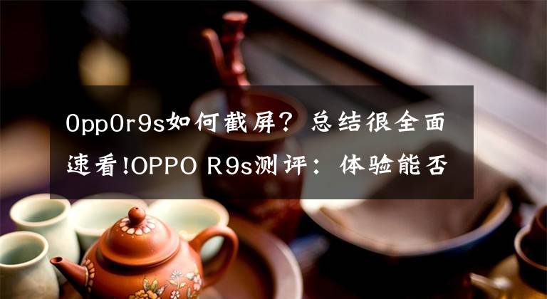 0pp0r9s如何截屏?总结很全面速看!OPPO R9s测评:体验能否如外表一样美好?