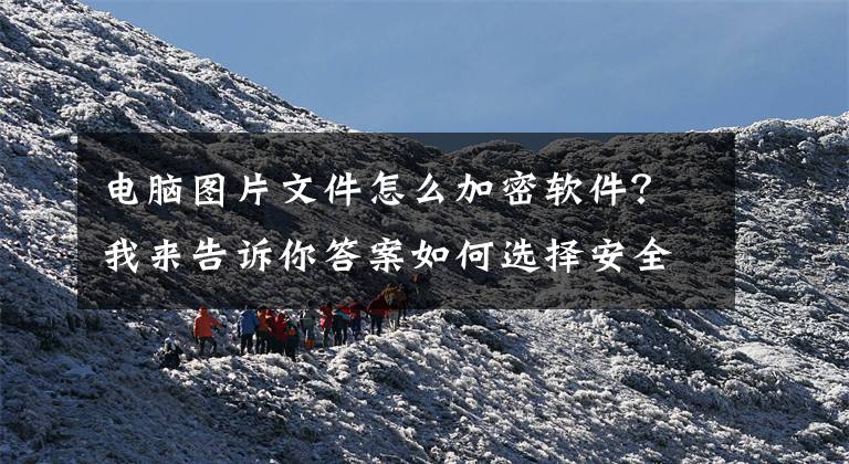 电脑图片文件怎么加密软件?我来告诉你答案如何选择安全性高的文件加密软件?