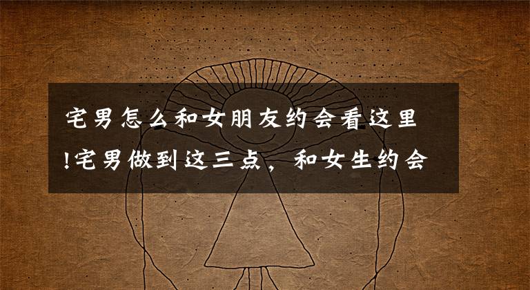 宅男怎么和女朋友约会看这里!宅男做到这三点，和女生约会必成功