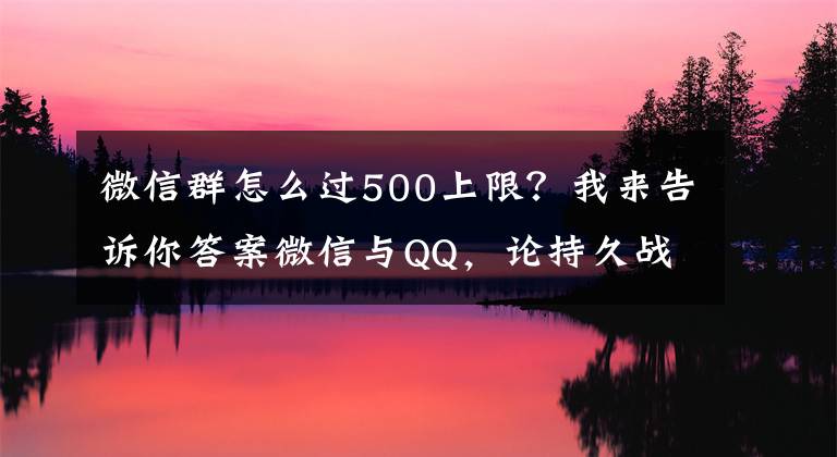 微信群怎么过500上限?我来告诉你答案微信与QQ,论持久战角度下的社交思考