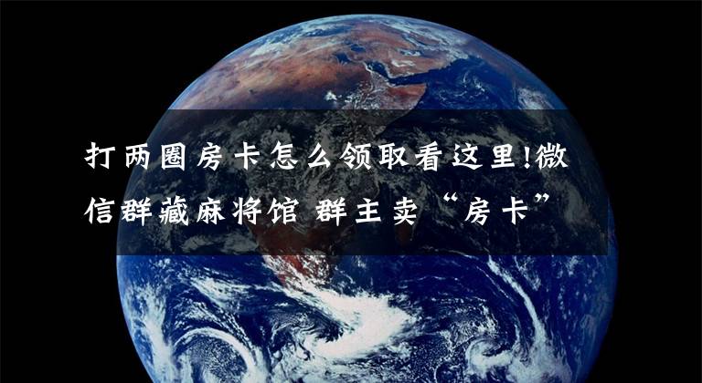 打两圈房卡怎么领取看这里!微信群藏麻将馆 群主卖“房卡”