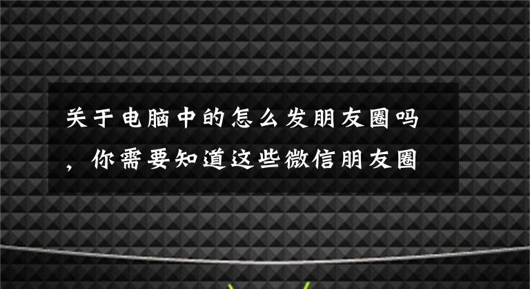 关于电脑中的怎么发朋友圈吗,你需要知道这些微信朋友圈中的文章怎么复制保存到电脑