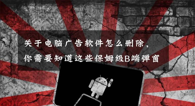 关于电脑广告软件怎么删除，你需要知道这些保姆级B端弹窗拆解教程，看这一篇就够了