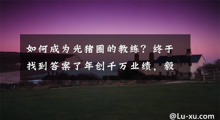 如何成为光猪圈的教练?终于找到答案了年创千万业绩,毅然转型光猪圈!健身“老司机”的二次创业选择