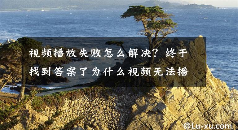 视频播放失败怎么解决？终于找到答案了为什么视频无法播放，视频无法播放的原因是什么