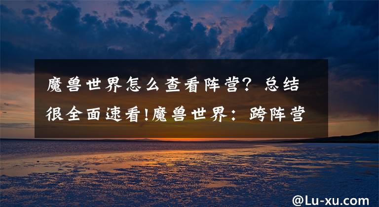 魔兽世界怎么查看阵营？总结很全面速看!魔兽世界：跨阵营组队即将开启，联盟和部落终于要一起打本了