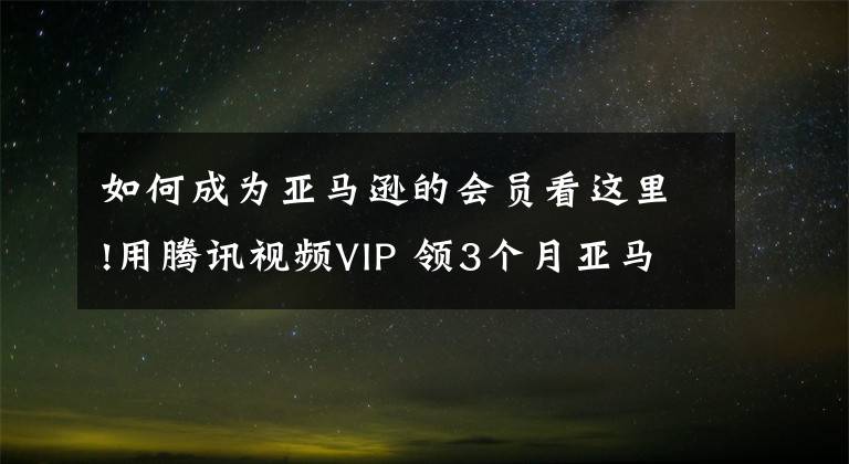 如何成为亚马逊的会员看这里!用腾讯视频VIP 领3个月亚马逊Prime会员