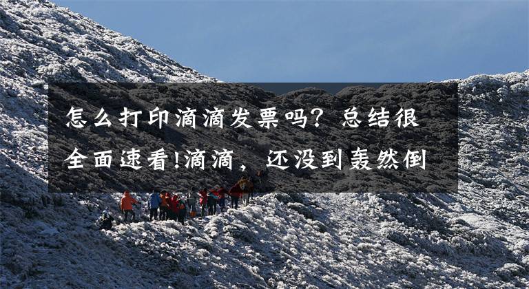 怎么打印滴滴发票吗？总结很全面速看!滴滴，还没到轰然倒塌的时候？