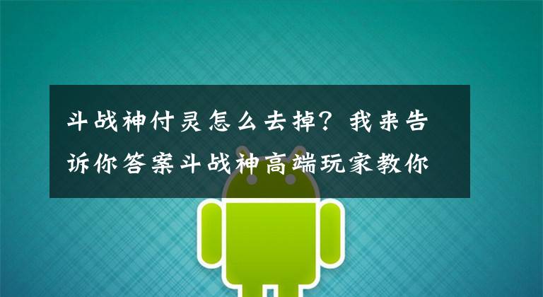 斗战神付灵怎么去掉？我来告诉你答案斗战神高端玩家教你堆堆妖伤火提属性