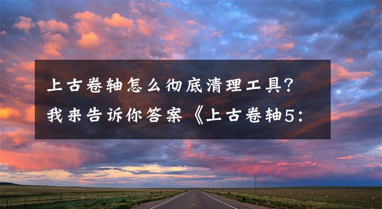 上古卷轴怎么彻底清理工具？我来告诉你答案《上古卷轴5：天际重制版》新手入门指南介绍分享