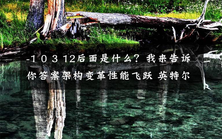 -1 0 3 12后面是什么?我来告诉你答案架构变革性能飞跃 英特尔12代酷睿解析
