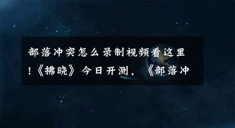 部落冲突怎么录制视频看这里!《拂晓》今日开测，《部落冲突：皇室战争》即将大更新