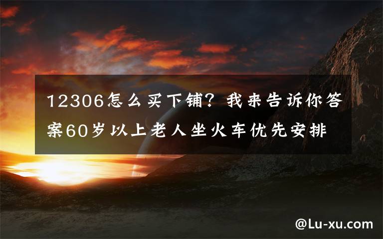 12306怎么买下铺?我来告诉你答案60岁以上老人坐火车优先安排下铺!这份出行指南转给咱爸妈→