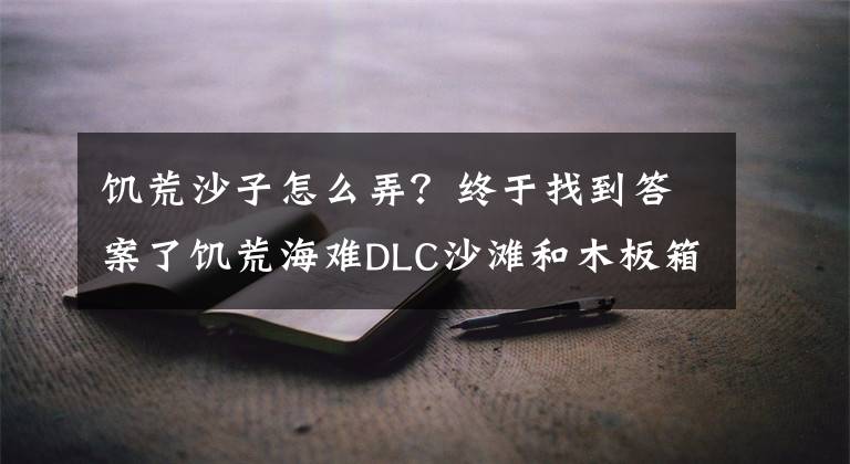 饥荒沙子怎么弄？终于找到答案了饥荒海难DLC沙滩和木板箱信息分享