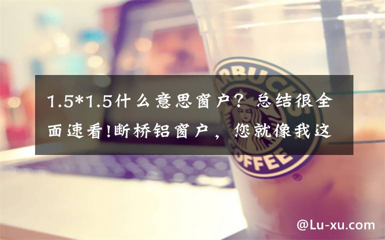 1.5*1.5什么意思窗户？总结很全面速看!断桥铝窗户，您就像我这样选，又省钱又省心