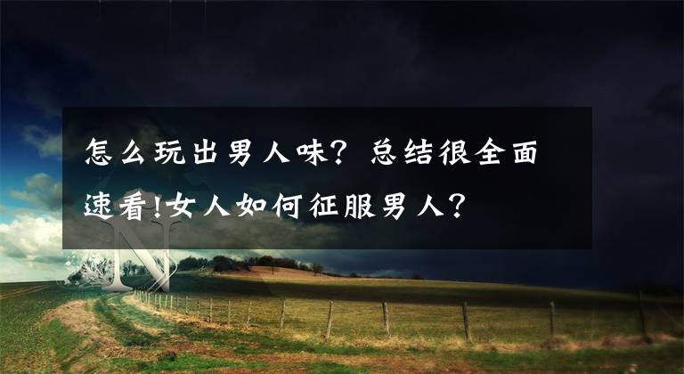 怎么玩出男人味？总结很全面速看!女人如何征服男人？
