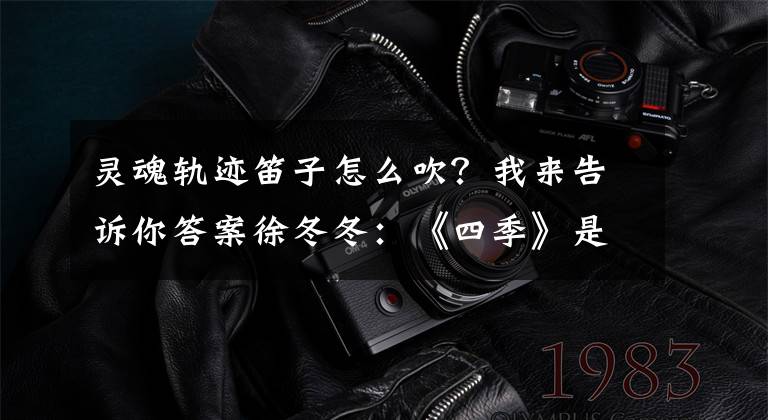 灵魂轨迹笛子怎么吹？我来告诉你答案徐冬冬：《四季》是我灵魂的表达