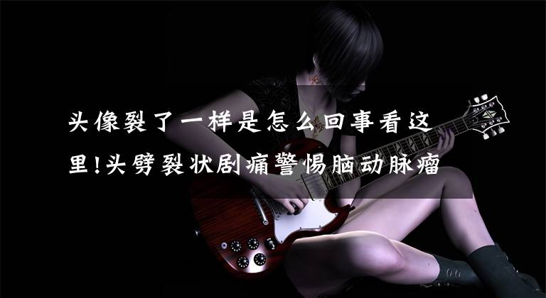 头像裂了一样是怎么回事看这里!头劈裂状剧痛警惕脑动脉瘤 要第一时间紧急就医