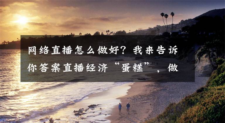 网络直播怎么做好?我来告诉你答案直播经济“蛋糕”,做大更要做好