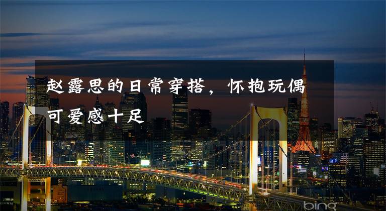 赵露思的日常穿搭，怀抱玩偶可爱感十足