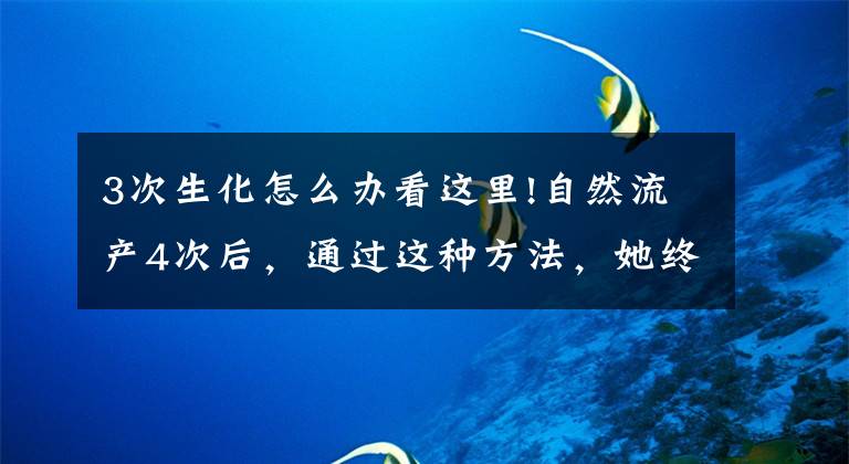 3次生化怎么办看这里!自然流产4次后，通过这种方法，她终于顺利生下了宝宝