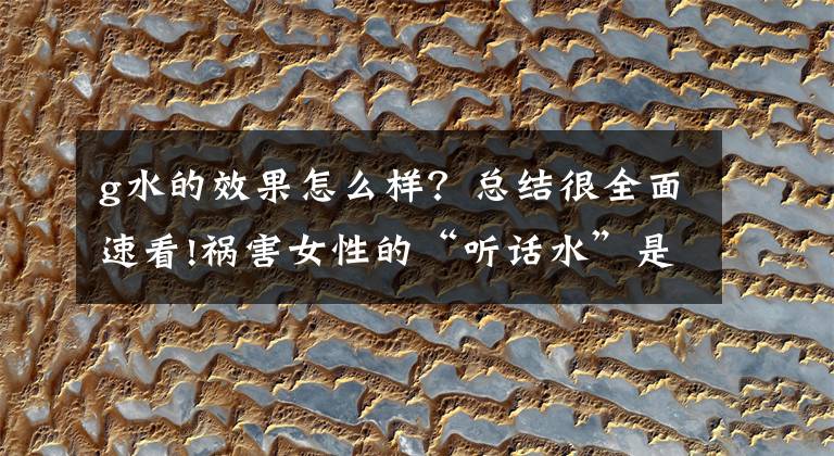 g水的效果怎么样？总结很全面速看!祸害女性的“听话水”是什么水？女性饮下就会昏迷吗？