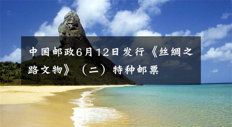 中国邮政6月12日发行《丝绸之路文物》（二）特种邮票