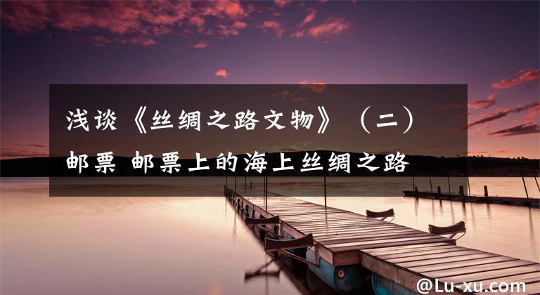 浅谈《丝绸之路文物》（二）邮票 邮票上的海上丝绸之路