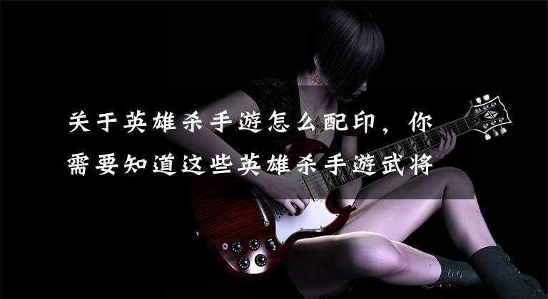 关于英雄杀手游怎么配印,你需要知道这些英雄杀手游武将培养 各职业详细攻略