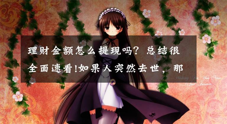 理财金额怎么提现吗?总结很全面速看!如果人突然去世,那么存在理财平台里的钱还能拿回来吗?