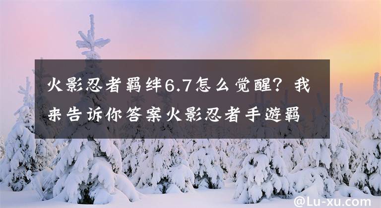 火影忍者羁绊6.7怎么觉醒?我来告诉你答案火影忍者手游羁绊系统详解