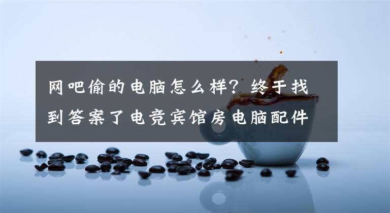网吧偷的电脑怎么样?终于找到答案了电竞宾馆房电脑配件接连被盗 作案人曾是一名网管