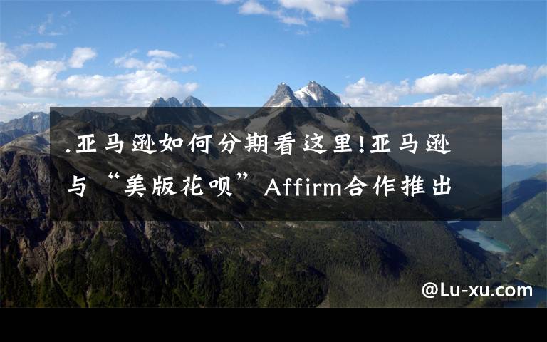 .亚马逊如何分期看这里!亚马逊与“美版花呗”Affirm合作推出“分期付款”服务