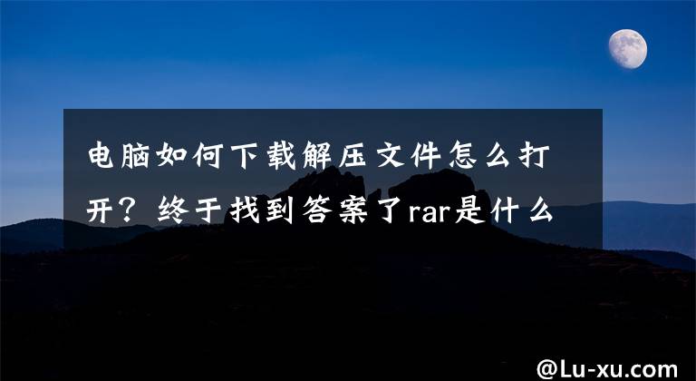 电脑如何下载解压文件怎么打开?终于找到答案了rar是什么格式 rar文件怎么打开