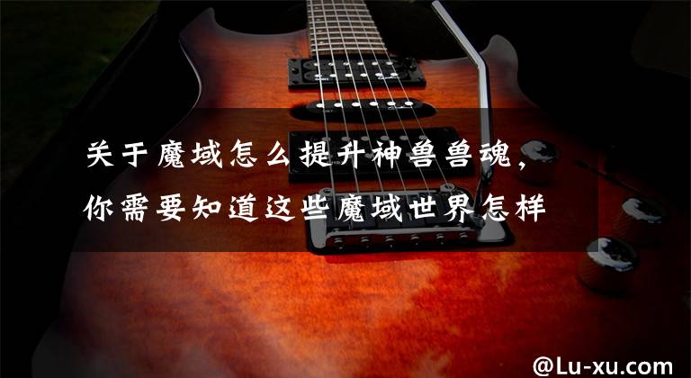 关于魔域怎么提升神兽兽魂,你需要知道这些魔域世界怎样提升幻兽能力