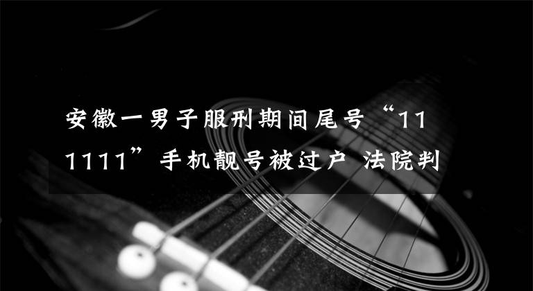 安徽一男子服刑期间尾号“111111”手机靓号被过户 法院判联通归还