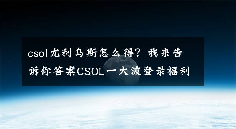 csol尤利乌斯怎么得？我来告诉你答案CSOL一大波登录福利即将抵达战场 +6狼魂免费送