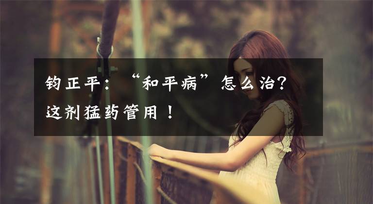 钧正平：“和平病”怎么治？这剂猛药管用！