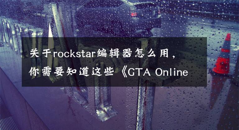 关于rockstar编辑器怎么用，你需要知道这些《GTA Online》最新版本“精彩表演” 更狂野更刺激！