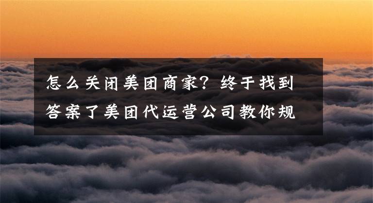 怎么关闭美团商家?终于找到答案了美团代运营公司教你规避美团运营的三大误区