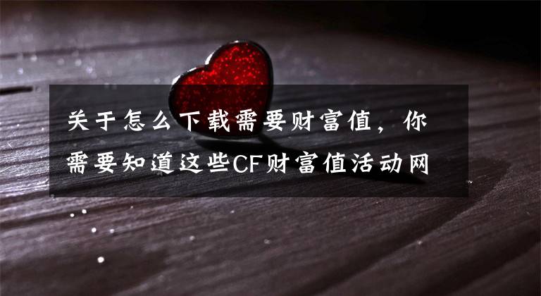 关于怎么下载需要财富值，你需要知道这些CF财富值活动网址 CF财富值怎么获得1-20级财富值数据