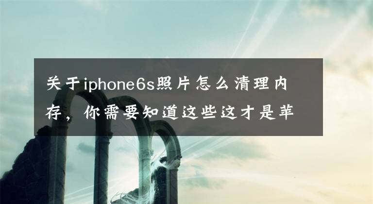 关于iphone6s照片怎么清理内存，你需要知道这些这才是苹果手机正确清理垃圾的方法，难怪别人能清理出10GB