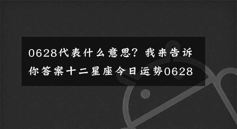 0628代表什么意思?我来告诉你答案十二星座今日运势0628,双子座小可爱 巨蟹座帮助人