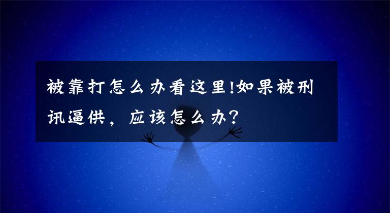 被靠打怎么办看这里!如果被刑讯逼供,应该怎么办?