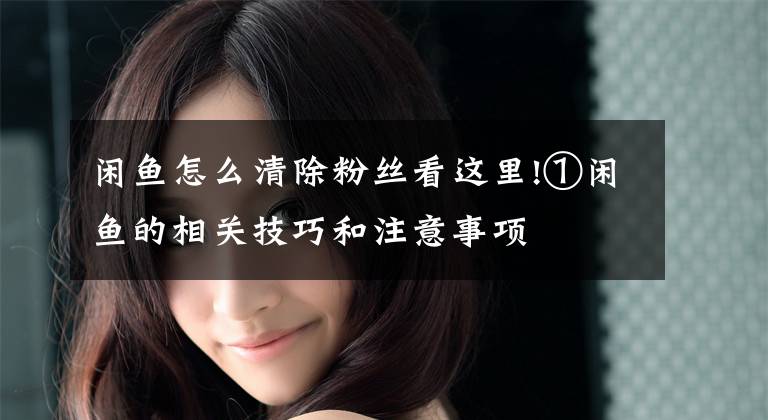 闲鱼怎么清除粉丝看这里!①闲鱼的相关技巧和注意事项