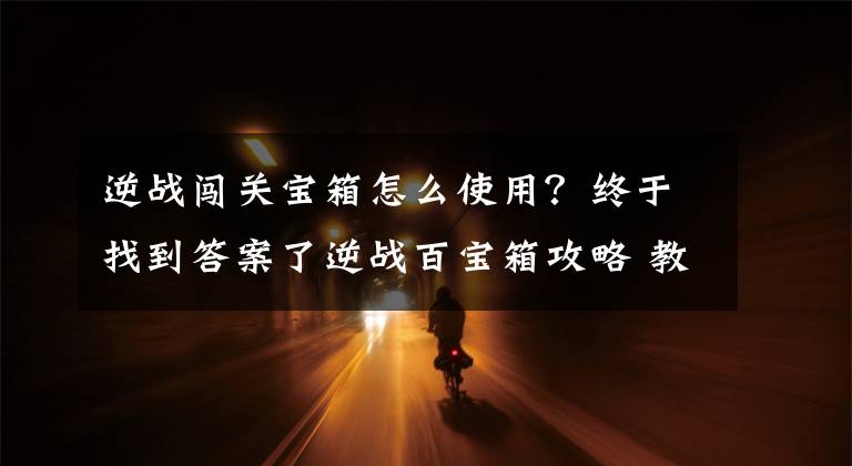 逆战闯关宝箱怎么使用？终于找到答案了逆战百宝箱攻略 教你轻轻松松拿到闯关箱