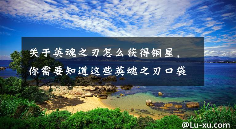 关于英魂之刃怎么获得铜星，你需要知道这些英魂之刃口袋版手游图文评测：一款竞技体验还不错的MOBA手游