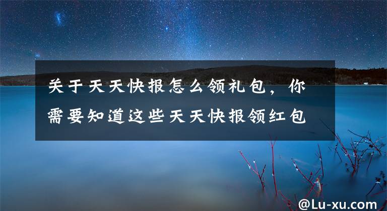 关于天天快报怎么领礼包，你需要知道这些天天快报领红包，红包存入绑定快报微信余额