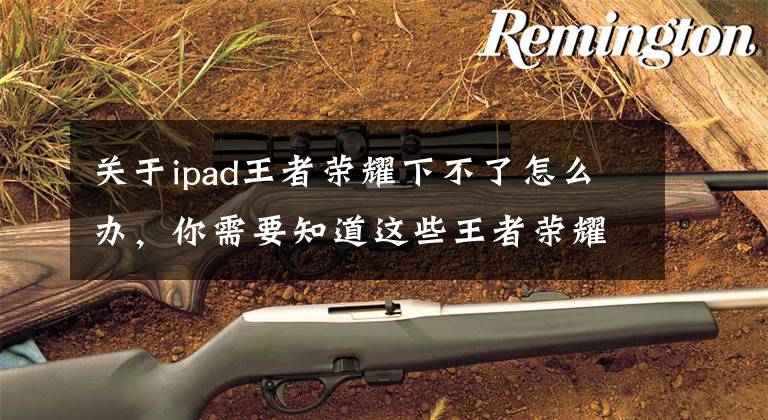 关于ipad王者荣耀下不了怎么办,你需要知道这些王者荣耀ios无法下载怎么办 6.29更新失败解决办法