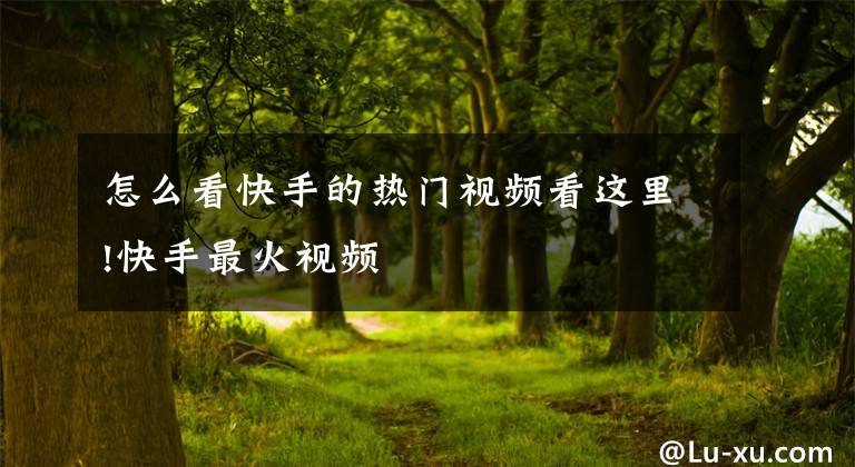 怎么看快手的热门视频看这里!快手最火视频